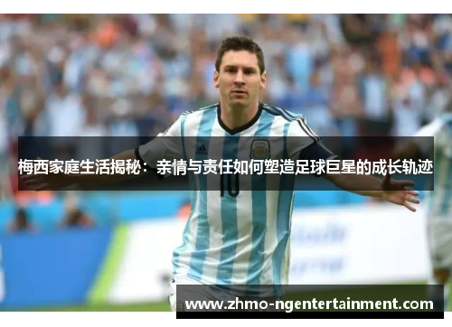 梅西家庭生活揭秘：亲情与责任如何塑造足球巨星的成长轨迹