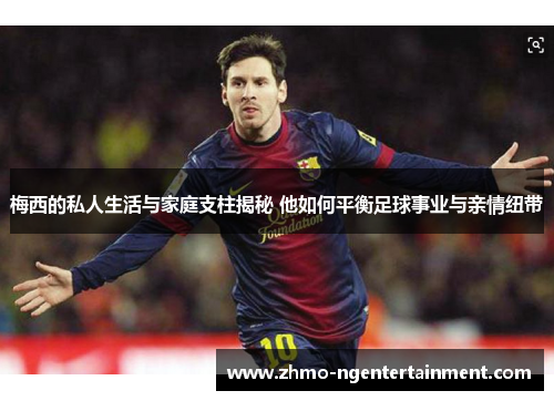 梅西的私人生活与家庭支柱揭秘 他如何平衡足球事业与亲情纽带