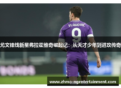尤文锋线新星弗拉霍维奇崛起记：从天才少年到进攻传奇