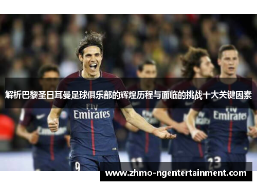 解析巴黎圣日耳曼足球俱乐部的辉煌历程与面临的挑战十大关键因素