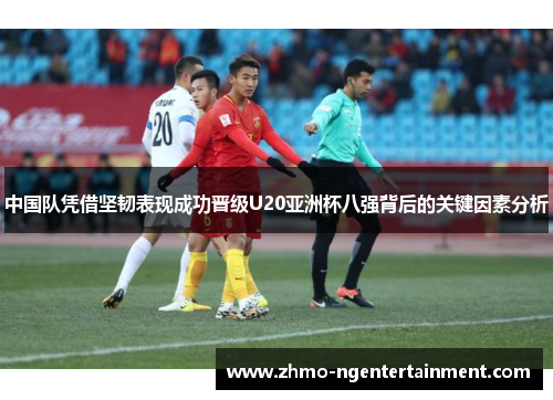 中国队凭借坚韧表现成功晋级U20亚洲杯八强背后的关键因素分析