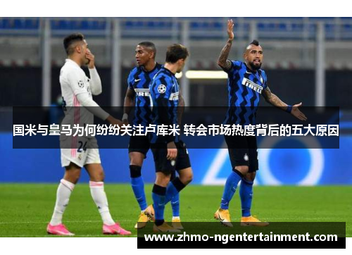 国米与皇马为何纷纷关注卢库米 转会市场热度背后的五大原因