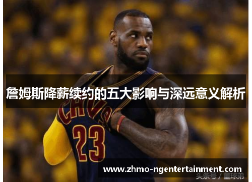 詹姆斯降薪续约的五大影响与深远意义解析