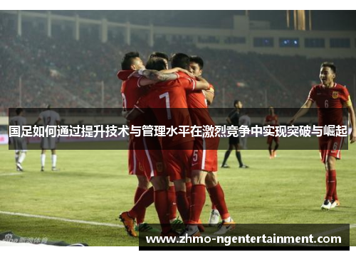 国足如何通过提升技术与管理水平在激烈竞争中实现突破与崛起
