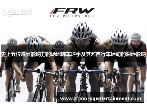 史上五位最具影响力的场地脚车选手及其对自行车运动的深远影响
