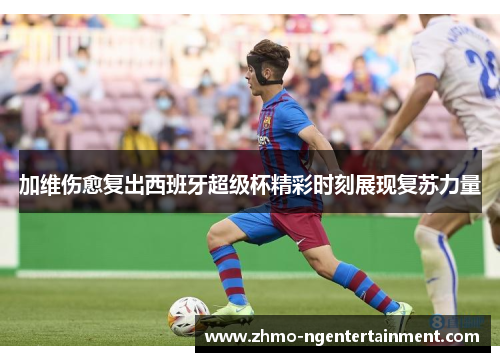 加维伤愈复出西班牙超级杯精彩时刻展现复苏力量