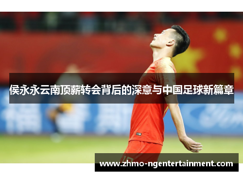 侯永永云南顶薪转会背后的深意与中国足球新篇章