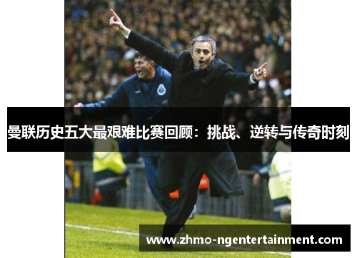 曼联历史五大最艰难比赛回顾：挑战、逆转与传奇时刻