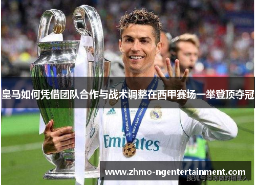 皇马如何凭借团队合作与战术调整在西甲赛场一举登顶夺冠