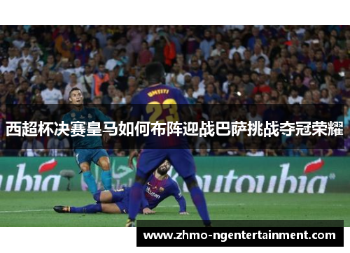 西超杯决赛皇马如何布阵迎战巴萨挑战夺冠荣耀