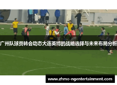 广州队球员转会动态大连英博的战略选择与未来布局分析