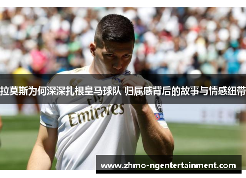 拉莫斯为何深深扎根皇马球队 归属感背后的故事与情感纽带