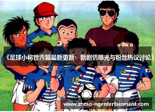 《足球小将世青篇最新更新：新剧情曝光与粉丝热议讨论》