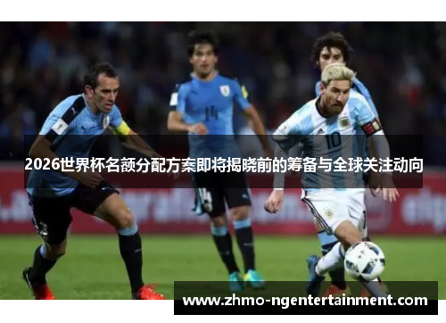 2026世界杯名额分配方案即将揭晓前的筹备与全球关注动向