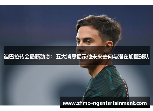 迪巴拉转会最新动态：五大消息揭示他未来去向与潜在加盟球队