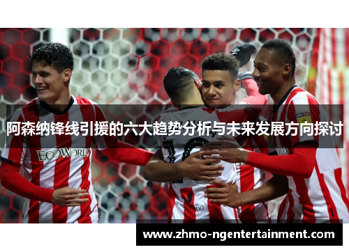 阿森纳锋线引援的六大趋势分析与未来发展方向探讨