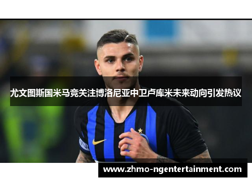 尤文图斯国米马竞关注博洛尼亚中卫卢库米未来动向引发热议