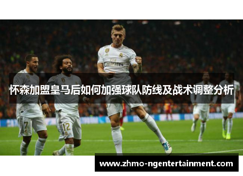 怀森加盟皇马后如何加强球队防线及战术调整分析