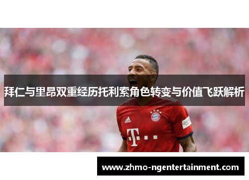 拜仁与里昂双重经历托利索角色转变与价值飞跃解析