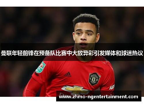 曼联年轻前锋在预备队比赛中大放异彩引发媒体和球迷热议
