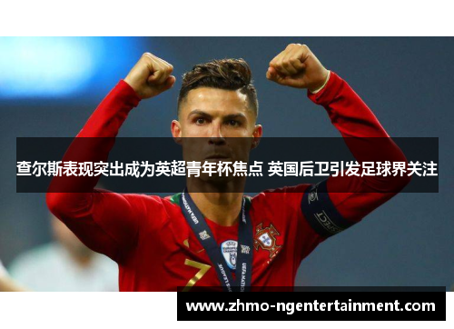 查尔斯表现突出成为英超青年杯焦点 英国后卫引发足球界关注 查尔斯表现突出成为英超青年杯焦点 英国后卫引发足球界关注