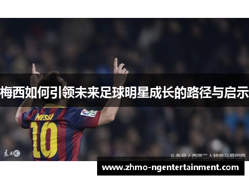 梅西如何引领未来足球明星成长的路径与启示 梅西如何引领未来足球明星成长的路径与启示