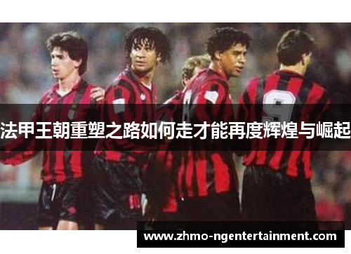 法甲王朝重塑之路如何走才能再度辉煌与崛起 法甲王朝重塑之路如何走才能再度辉煌与崛起