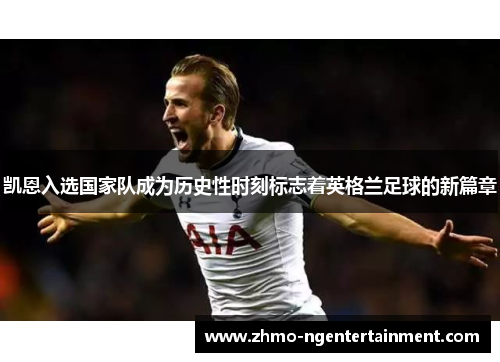 凯恩入选国家队成为历史性时刻标志着英格兰足球的新篇章