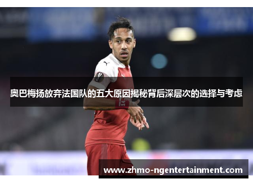 奥巴梅扬放弃法国队的五大原因揭秘背后深层次的选择与考虑 奥巴梅扬放弃法国队的五大原因揭秘背后深层次的选择与考虑