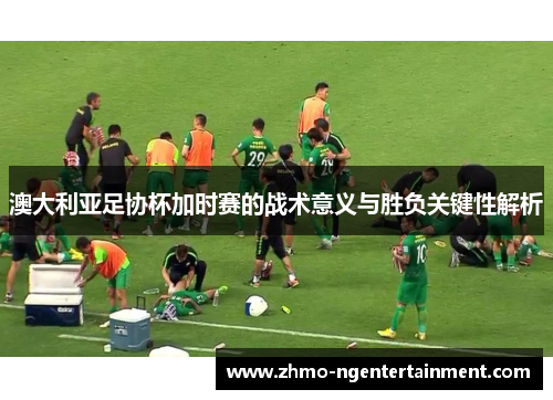 澳大利亚足协杯加时赛的战术意义与胜负关键性解析 澳大利亚足协杯加时赛的战术意义与胜负关键性解析