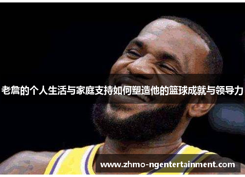 老詹的个人生活与家庭支持如何塑造他的篮球成就与领导力