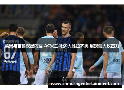 莱奥与吉鲁双星闪耀 AC米兰4比0大胜拉齐奥 展现强大攻击力