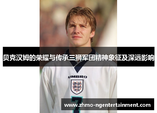 贝克汉姆的荣耀与传承三狮军团精神象征及深远影响