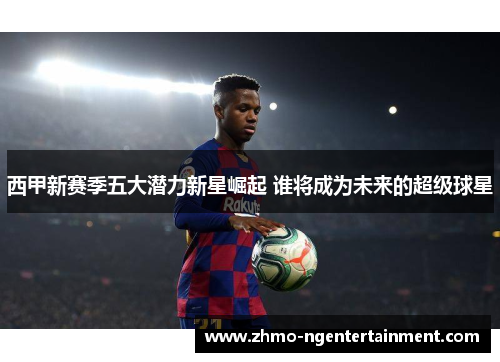 西甲新赛季五大潜力新星崛起 谁将成为未来的超级球星