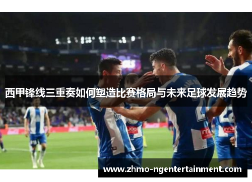 西甲锋线三重奏如何塑造比赛格局与未来足球发展趋势