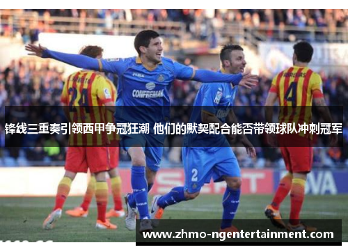 锋线三重奏引领西甲争冠狂潮 他们的默契配合能否带领球队冲刺冠军