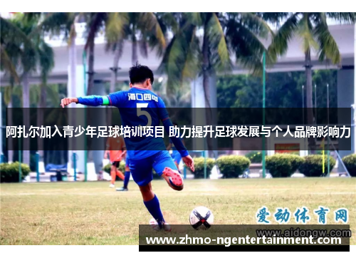 阿扎尔加入青少年足球培训项目 助力提升足球发展与个人品牌影响力