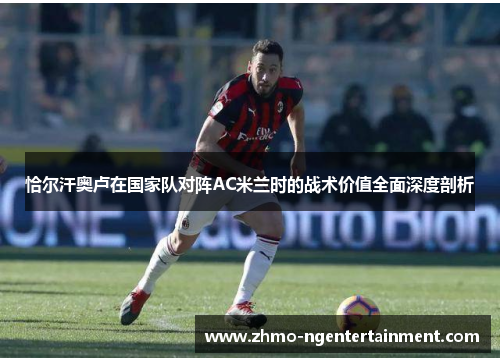 恰尔汗奥卢在国家队对阵AC米兰时的战术价值全面深度剖析