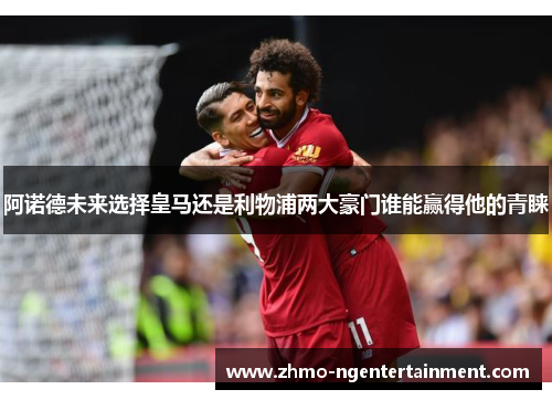阿诺德未来选择皇马还是利物浦两大豪门谁能赢得他的青睐