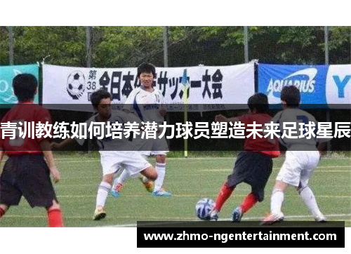 青训教练如何培养潜力球员塑造未来足球星辰