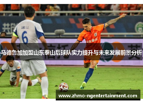 马德鲁加加盟山东泰山后球队实力提升与未来发展前景分析