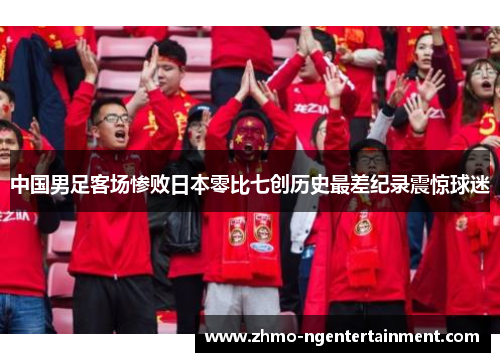 中国男足客场惨败日本零比七创历史最差纪录震惊球迷
