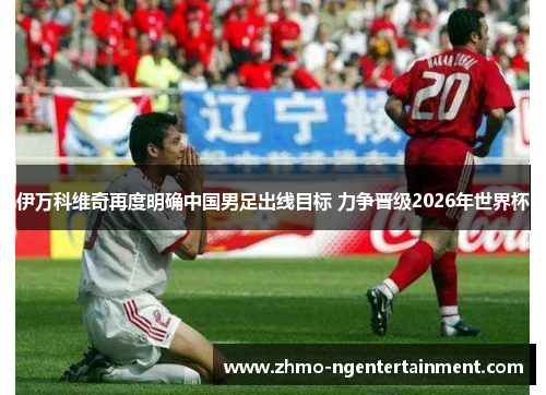 伊万科维奇再度明确中国男足出线目标 力争晋级2026年世界杯